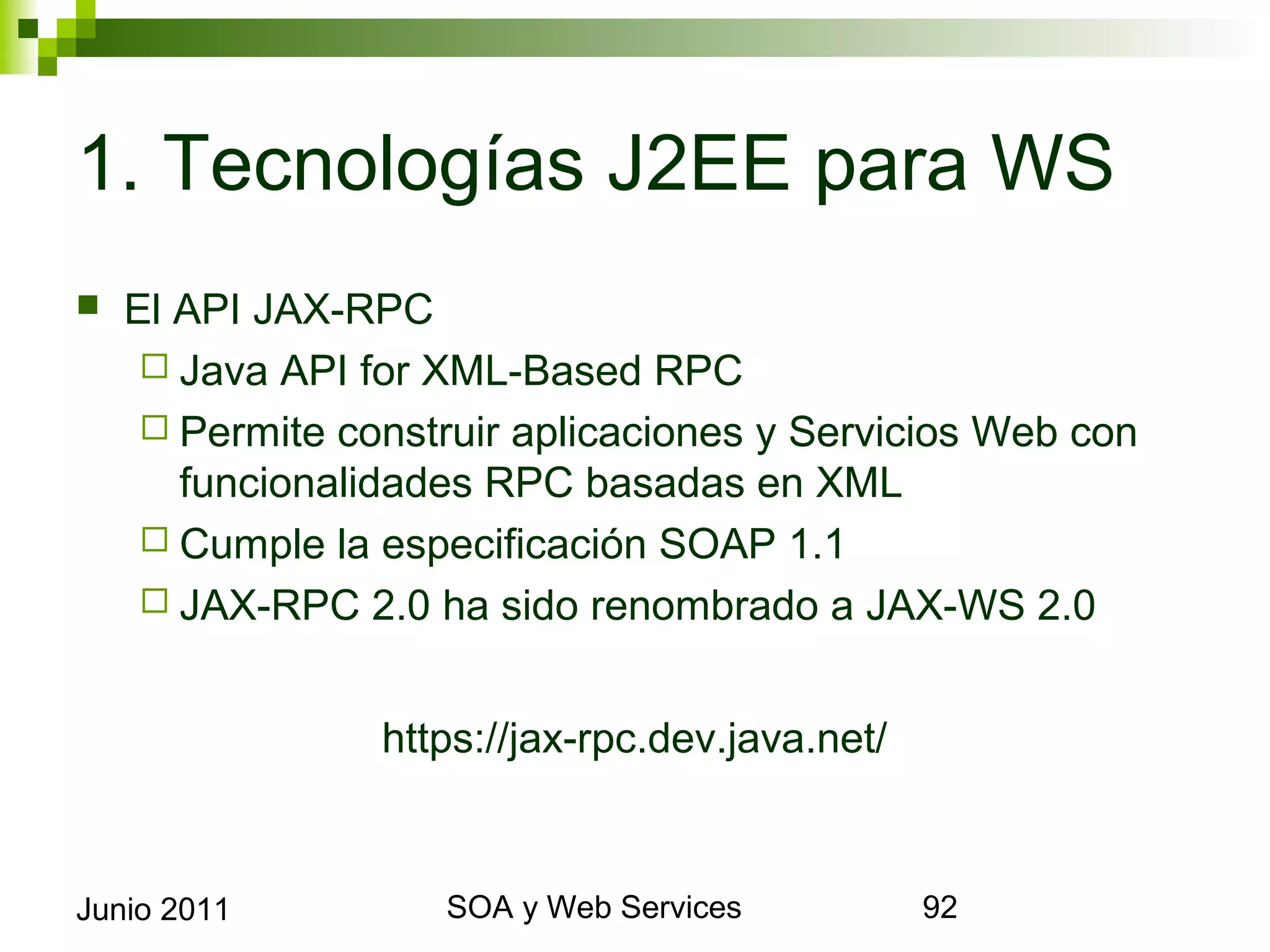 1. Tecnologías J2EE para WS
    El API JAX-RPC
       Java API for XML-Based RPC
       Permite construir aplicaciones y Servicios Web con
        funcionalidades RPC basadas en XML
       Cumple la especificación SOAP 1.1
       JAX-RPC 2.0 ha sido renombrado a JAX-WS 2.0


                    https://jax-rpc.dev.java.net/



Junio 2011                   SOA y Web Services              92
 