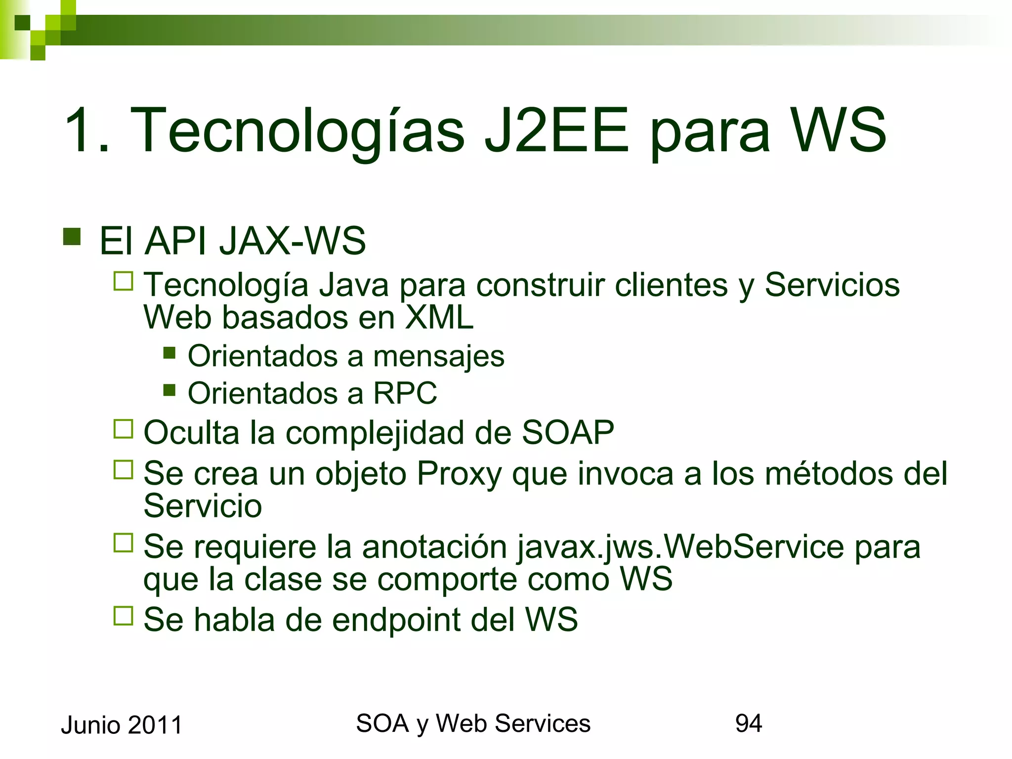 1. Tecnologías J2EE para WS
    El API JAX-WS
       Tecnología      Java para construir clientes y Servicios Web
             basados en XML
                 Orientados a mensajes
                 Orientados a RPC
       Oculta la complejidad de SOAP
       Se crea un objeto Proxy que invoca               a los métodos del
        Servicio
       Se requiere la anotación javax.jws.WebService para que la
        clase se comporte como WS
       Se habla de endpoint del WS


Junio 2011                          SOA y Web Services                       94
 