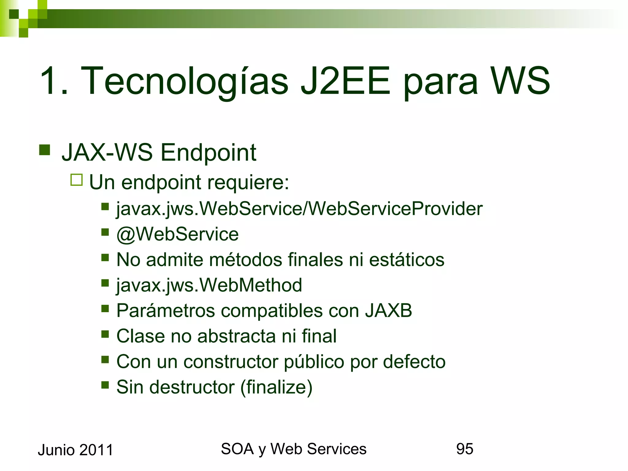 1. Tecnologías J2EE para WS
    JAX-WS Endpoint
       Un       endpoint requiere:
                javax.jws.WebService/WebServiceProvider
                @WebService
                No admite métodos finales ni estáticos
                javax.jws.WebMethod
                Parámetros compatibles con JAXB
                Clase no abstracta ni final
                Con un constructor público por defecto
                Sin destructor (finalize)


Junio 2011                        SOA y Web Services       95
 