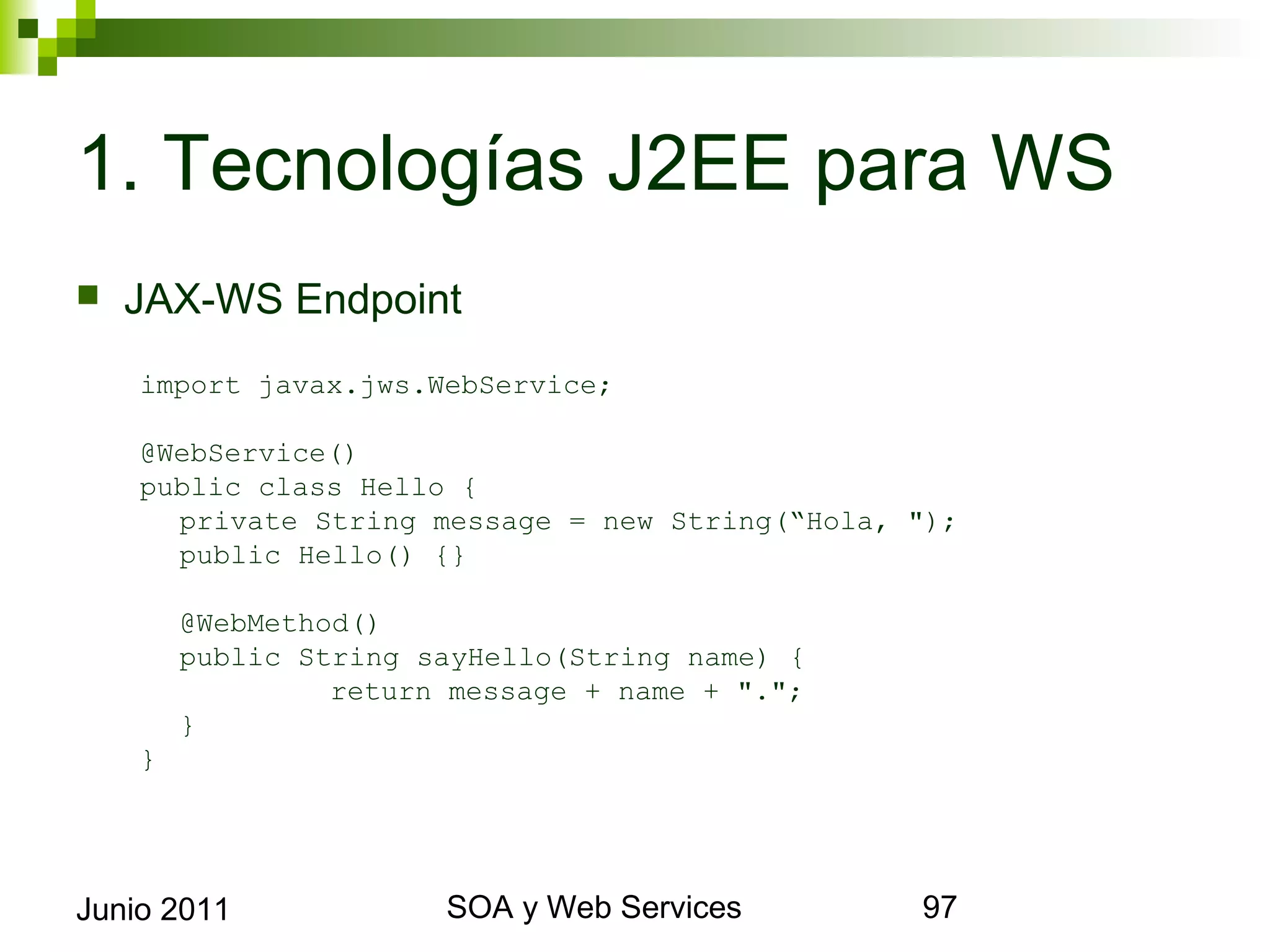 1. Tecnologías J2EE para WS
    JAX-WS Endpoint
      import javax.jws.WebService;

      @WebService()
      public class Hello {
        private String message = new String(“Hola, ");
        public Hello() {}

             @WebMethod()
             public String sayHello(String name) {
                      return message + name + ".";
             }
      }




Junio 2011                        SOA y Web Services     97
 
