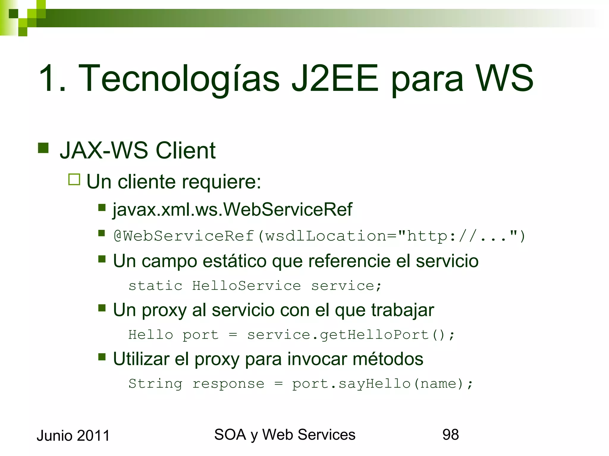 1. Tecnologías J2EE para WS
    JAX-WS Client
       Un       cliente requiere:
                javax.xml.ws.WebServiceRef
                @WebServiceRef(wsdlLocation="http://...")
                Un campo estático que referencie el servicio
                   static HelloService service;
                Un proxy al servicio con el que trabajar
                   Hello port = service.getHelloPort();
                Utilizar el proxy para invocar métodos
                   String response = port.sayHello(name);


Junio 2011                           SOA y Web Services         98
 