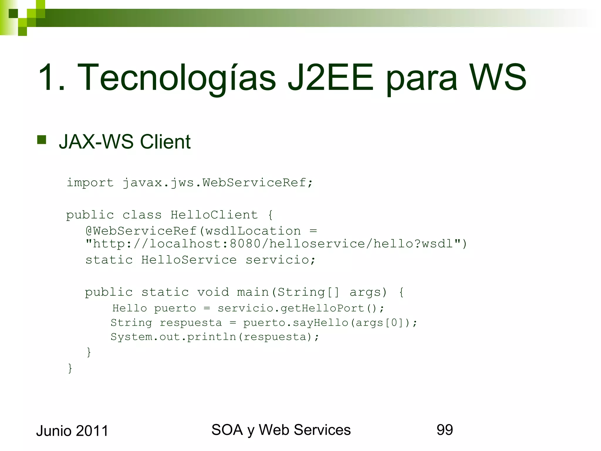 1. Tecnologías J2EE para WS
    JAX-WS Client
      import javax.jws.WebServiceRef;

      public class HelloClient {
        @WebServiceRef(wsdlLocation = "http://localhost:
        8080/helloservice/hello?wsdl")
        static HelloService servicio;

             public static void main(String[] args) {
                 Hello puerto = servicio.getHelloPort();
                 String respuesta = puerto.sayHello(args[0]);
                 System.out.println(respuesta);
             }
      }



Junio 2011                            SOA y Web Services        99
 