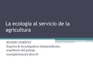 La ecología al servicio de la
agricultura
SOAZIG DARNAY
Experta & investigadora independiente,
arquitecta del paisaje
soazigdarnay@yahoo.fr
 