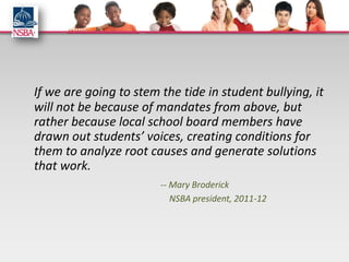 If we are going to stem the tide in student bullying, it
will not be because of mandates from above, but
rather because local school board members have
drawn out students’ voices, creating conditions for
them to analyze root causes and generate solutions
that work.
                        -- Mary Broderick
                           NSBA president, 2011-12
 