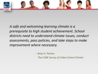 A safe and welcoming learning climate is a
prerequisite to high student achievement. School
districts need to understand climate issues, conduct
assessments, pass policies, and take steps to make
improvement where necessary.

                -- Brian K. Perkins
                   The CUBE Survey of Urban School Climate
 