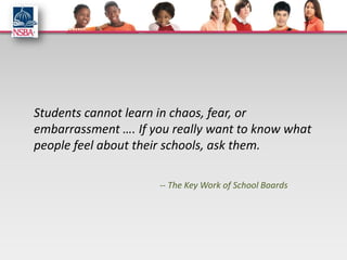 Students cannot learn in chaos, fear, or
embarrassment …. If you really want to know what
people feel about their schools, ask them.

                     -- The Key Work of School Boards
 