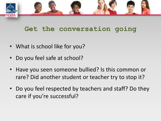 Get the conversation going

• What is school like for you?
• Do you feel safe at school?
• Have you seen someone bullied? Is this common or
  rare? Did another student or teacher try to stop it?
• Do you feel respected by teachers and staff? Do they
  care if you’re successful?
 