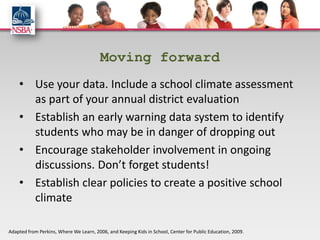 Moving forward
    • Use your data. Include a school climate assessment
      as part of your annual district evaluation
    • Establish an early warning data system to identify
      students who may be in danger of dropping out
    • Encourage stakeholder involvement in ongoing
      discussions. Don’t forget students!
    • Establish clear policies to create a positive school
      climate

Adapted from Perkins, Where We Learn, 2006, and Keeping Kids in School, Center for Public Education, 2009.
 