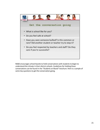 NSBA encourages school boards to hold conversations with students to begin to 
understand the climate in their district schools. Guidelines for holding these 
conversations can be found in the “Students on Board” brochure. Here is a sample of 
some key questions to get the conversation going.  




                                                                                       21
 