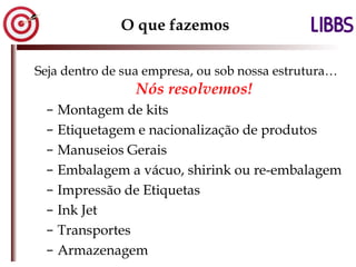 O que fazemos Seja dentro de sua empresa, ou sob nossa estrutura…  Nós resolvemos! Montagem de kits Etiquetagem e nacionalização de produtos Manuseios Gerais Embalagem a vácuo, shirink ou re-embalagem Impressão de Etiquetas Ink Jet Transportes Armazenagem 