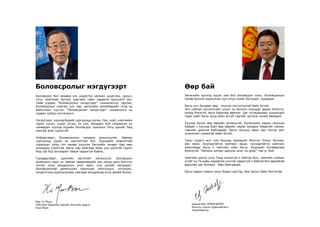 Өөр бай
Хөгжлийн оргилд хүрэх зам бол боловсрол олох. Боловсрохын
төлөө бүхнээ зориулсан хүн илүү ихийг бүтээдэг, хураадаг.
Багш хүн бусдаас өөр, онцгой сэтгэлгээтэй байх ёстой.
Энэ сайхан орчлонгийн цэцэг нь болсон хүүхдэд эрдэм бэлэглэ,
инээд бэлэглэ. Арга барилаа өөрчил. Цаг хугацаанаас хоцрогдох
гэдэг зүйл багш хүнд байх ёсгүй гэдгийг үргэлж санаж яваарай.
Хүүхэд бүхэн өөр өөрийн ертөнцтэй. Ертөнцийн наран ганцхан
байдаг ч хүүхэд бүрт өөр өөрийн наран мандаж байдгийг санаж,
тэднийг дэмнэж байгаарай. Багш гагцхүү мөнх хөх тэнгэр шиг
уужимхан ухаантай байх ёстой.
Таны сурагч өсч том болоод ирээдүйн Монгол Улсыг бүтээж,
авч явна. Хүүхэдтэйгээ хамтарч ярьж, хүүхэдтэйгээ хамтарч
ажилладаг багш л хамгийн сайн багш. Хүүхдийг ялгаварлаж
болохгүй. “Аяганы алгаас адууны алаг нь дээр” гэж үг бий.
Хамгийн дотно үгээ Танд хэлэхгүй л байгаа бол, хамгийн сайхан
үгийг нь Та шавь нараасаа сонсож чадахгүй л байгаа бол өөрийгөө
өөрчлөх цаг болжээ. Өөр байгаарай.
Багш нарын маань оюун бодол дэлгэр, бие эрүүл байх болтугай.
Цахиагийн ЭЛБЭГДОРЖ
Монгол улсын Ерөнхийлөгч
Улаанбаатар
Боловсрол бол аливаа улс үндэстэн хөгжин цэцэглэх, эрүүл,
тэгш нийгмийг бүтээх хамгийн сайн хөрөнгө оруулалт юм.
Тийм учраас “Боловсролыг нэгдүгээрт” санаачилгыг гаргаж,
боловсролыг нийгэм, улс төр, хөгжлийн хөтөлбөрийн голд нь
байлгахыг хүссэн. “Боловсролыг нэгдүгээрт” санаачилга нь
гурван зүйлд чиглэгдэнэ:
Нэгдүгээрт, хүүхэд бүрийг сургуульд сургах. Нас, хүйс, нийгмийн
гарал үүсэл, үндэс угсаа, эх хэл, амьдарч буй газраасаа үл
хамааран хүүхэд бүрийн боловсрол эзэмших тэгш эрхийг бид
хангаж өгөх үүрэгтэй.
Хоёрдугаарт, боловсролын чанарыг дээшлүүлэх. Зөвхөн
сургуульд сурах нь хангалттай бус. Хүүхдийн амжилттай
суралцах үйлд гол нөлөө үзүүлэх багшийн чанарт бид мөн
анхаарах хэрэгтэй. Багш нар нийгэмд ямар үнэ цэнэтэй гэдэгт
бид тэр бүр анхаарал тавьж чадахгүй байна.
Гуравдугаарт, дэлхийн иргэнийг хөгжүүлэх. Боловсрол
эзэмшинэ гэдэг нь зөвхөн хөдөлмөрийн зах зээлд орох бэлтгэл
гэхээс илүү амьдралын үнэт зүйл, үнэ цэнийг авчирдаг.
Боловсролоор дамжуулан харилцан ойлголцол, итгэлцэл,
хүндэтгэлд суралцсанаар хамтдаа амьдрахад илүү дөхөм болно.
Боловсролыг нэгдүгээрт
Бан Ги Мүүн
НҮБ-ийн Ерөнхий нарийн бичгийн дарга
Нью Иорк
 