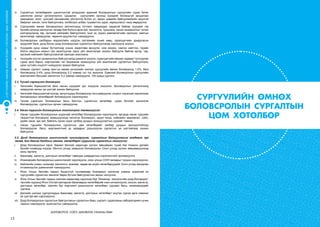 12
СУРГУУЛИЙНӨМНӨХБОЛОВСРОЛЫНСУРГАЛТЫНЦӨМХӨТӨЛБӨР
vi.	 Сургалтын хөтөлбөрийн шинэчлэлтэй уялдуулан ерөнхий боловсролын сургуулийн сурах бичиг
шинэчлэх ажлыг үргэлжлүүлнэ. Цэцэрлэг, сургуулийн орчинд хүүхдийг болзошгүй эрсдэлээс
хамгаалах, хоол, хүнсний хангамжийн үйлчилгээ болон ус, ариун цэврийн байгууламжийн аюулгүй
байдлыг хангах, нэгж байгууллага, холбогдох албан тушаалтны үүрэг, хариуцлагыг чанд мөрдүүлнэ.
vii.	 Сургуулийн өмнөх боловсролын үйлчилгээнд тогтмол хамрагдаж чадахгүй байгаа хүүхдийг гэр
бүлийн орчинд хөгжүүлэх талаар бий болсон арга зүй, технологи, туршлага, санал санаачилгыг түгээн
дэлгэрүүлэхэд төр, иргэний нийгмийн байгууллага, эцэг эх, асран хамгаалагчийн оролцоо, хамтын
ажиллагааг сайжруулах, хөрөнгө оруулалтыг нэмэгдүүлнэ.
viii.	 Боловсролын салбарын мэдээллийн нэгдсэн системийн хүний нөөц, суралцагчийн удирдлагын
модулийг бага, дунд болон дээд боловсролын сургалтын байгууллагад нэвтрүүлж эхэлнэ.
ix.	 Хүүхдийн дунд номыг бүтээлчээр унших хөдөлгөөн өрнүүлж, ном зохиох, хэвлэн нийтлэх, гэрийн
болон явуулын номын сан ажиллуулах зэрэг үйл ажиллагааг зохион байгуулж байгаа иргэд, төр,
иргэний нийгмийн байгууллагатай хамтран ажиллана.
x.	 Хүүхдийн үүсгэл санаачилгын байгууллагад дэмжлэг үзүүлж, суралцагчийн авьяас чадварт тулгуурлан
сурах арга барил, мэргэжлийн чиг баримжаа эзэмшүүлэх үйл ажиллагааг сургалтын байгууллага,
орон нутгийн онцлогт нийцүүлэн зохион байгуулна.
xi.	 Хамран сургалт /цэвэр жин/-ыг өмнөх хичээлийн жилээс сургуулийн өмнөх боловсролд 1.0%, бага
боловсролд 0.4%, дунд боловсролд 0.2 хувиар тус тус ахиулна. Ерөнхий боловсролын сургуулийн
мэргэжлийн багшийн хангалтыг 0.2 хувиар нэмэгдүүлж, 100 хувьд хүргэнэ.
2.3. Тусгай хэрэгцээт боловсрол
i.	 Хөгжлийн бэрхшээлтэй бага насны хүүхдийг эрт илрүүлж оношлох, боловсролын үйлчилгээнд
хамруулах ажлыг үе шаттай зохион байгуулна.
ii.	 Хөгжлийн бэрхшээлтэй хүүхэд, залуучуудыг боловсролд тэгш хамруулах, онцлог, хэрэгцээг харгалзсан
боловсролын хөтөлбөрийг боловсруулж хэрэгжүүлнэ.
iii.	 Тусгай хэрэгцээт боловсрлын багш бэлтгэх, сургалтын хөтөлбөр, сурах бичгийг шинэчлэн
боловсруулах, сургалтын орчинг сайжруулна.
2.4. Насан туршийн боловсролын тогтолцоог төлөвшүүлэх:
i.	 Насан туршийн боловсролын үндэсний хөтөлбөр боловсруулан хэрэгжүүлж, иргэдэд насан туршийн
тасралтгүй боловсрол эзэмшүүлэхэд чиглэсэн боловсрол, эрүүл мэнд, нийгмийн хамгаалал, соёл,
эдийн засаг, эрх зүй, байгаль орчин зэрэг салбар дундын зохицуулалтын суурийг тавина.
ii.	 Насан туршийн боловсролын сургалтын цөм хөтөлбөрийг салбар дундын оролцоотойгоор
боловсруулж, багш, мэргэжилтний ур чадварыг дээшлүүлэх сургалтыг үе шаттайгаар зохион
байгуулна.
2.5. Дээд боловсролын шинэчлэлийг гүнзгийрүүлж, сургалтын байгууллагын академик эрх
чөлөө, бие даасан байдлыг хангаж, хөтөлбөрт суурилсан сургалтыг хөгжүүлэх:
i.	 Дээд боловсролын зэрэг, баримт бичгийг харилцан хүлээн зөвшөөрөх тухай Ази Номхон далайн
бүсийн конвецэд нэгдэж, Монгол улсад эзэмшсэн боловсролыг Олон улсад хүлээн зөвшөөрүүлэхэд
ахиц гаргана.
ii.	 Бакалавр, магистр, докторын хөтөлбөрт тавигдах шаардалгын хэрэгжилтийг эрчимжүүлнэ.
iii.	 Инженерийн боловсролын шинэчлэлийг хэрэгжүүлж, олон улсын CDIO загварыг туршин хэрэгжүүлнэ.
iv.	 Байгалийн ухаан, инженер технологи, анагаах, хөдөө аж ахуйн хөтөлбөрүүдийг Олон улсад магадлан
итгэмжлүүлэх дэмжлэгийг нэмэгдүүлнэ.
v.	 Япон Улсын Засгийн газрын буцалтгүй тусламжаар Анагаахын шинжлэх ухааны үндэсний их
сургуулийн сургалтын эмнэлэг барих бүтээн байгуулалтын ажлыг эхлүүлнэ.
vi.	 Япон Улсын Засгийн газрын зээлийн хөрөнгөөр хэрэгжиж буй “Инженер, технологийн дээд боловсрол”
төслийн хүрээнд Япон Улстай хамтарсан бакалаврын хөтөлбөрийг нээн хичээллүүлж, коосэн, магистр,
докторын хөтөлбөр, зэргийн бус мэргэжил дээшлүүлэх хөтөлбөрт судлаач багш, инженерүүдийг
сургана.
vii.	 Дэлхийн шилдэг сургуулиудын бакалавр, магистр, докторын хөтөлбөрт оюутан сургах арга хэмжээг
үе шаттай авч хэрэгжүүлнэ.
viii.	 Дээд боловсролын сургалтын байгууллагын сургалтын бааз, сургалт, судалгааны лабораторийн хүчин
чадлыг нэмэгдүүлж, ашиглалтыг сайжруулна.
БОЛОВСРОЛ, СОЁЛ, ШИНЖЛЭХ УХААНЫ ЯАМ
СУРГУУЛИЙН ӨМНӨХ
БОЛОВСРОЛЫН СУРГАЛТЫН
ЦӨМ ХӨТӨЛБӨР
 