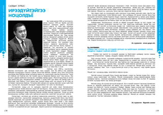 139
ХҮҮХЭДБҮХЭНДЭЭ“БИЧАДНА“ГЭСЭНИТГЭЛӨГЬЕ!
СУРГУУЛИЙНӨМНӨХБОЛОВСРОЛЫНСУРГАЛТЫНЦӨМХӨТӨЛБӨР
138
Би гурав дахиа УИХ-д сонгогдсон,
залуу гишүүн. УИХ-ын Эдийн засгийн
байнгын хорооны дарга, бүлгийн
орлогч дарга, Ёс зүйн дэд хорооны
дарга гээд олон хариуцлагатай алба
хашсан. Өмнөх найман жилийн
хугацаанд сайн, саар зөндөө л шийдвэр
гаргалаа. Гэхдээ нэг л зүйл давтамжтай
ажиглагдаад байсан юм. Бид өмнөө
байгаа гарцаагүй шийдэх ёстой зарим
асуудлыг шийдэж чаддаггүй. Жишээ
нь, Тавантолгойг эргэлтэнд оруулж
чадахгүй байсан. Уул уурхайн сайн
хөгжил, хөрөнгө оруулалтын сайн
орчныг бий болгож болох байсан ч,
чадаагүй. Гэх мэтчилэн яг эцсийн
мөчид шийдвэр гаргах чадвараа манай
үе үеийн парламент алддаг. Өөрөөр
хэлбэл бидний үеийнхэн шийдвэр
гаргах чадварыг эзэмшээгүй юм
байна. Хүмүүс их олон зүйл уншсан,
сонссон, мэдсэн ч амьдрал дээрээ ярьж
байгаа шигээ байж чаддаг уу? гэвэл
харамсалтай нь үгүй байна. Нөгөөх нь
шийдвэр гаргах түвшний хүмүүс мэдэж
байгаа шигээ шийдвэр гаргаж чадаж
байна уу гэвэл бас л үгүй.
Найман жил УИХ-д суучихлаа.
Дахиад сонгогдлоо. Цаг хугацаа гэдэг маш хурдан. Анх би УИХ-д нэр дэвшиж
байхдаа хүүхдүүдэд спортын хувцас бэлэглэж байлаа. Намайг 2012 оны сонгуульд
оролцоод явж байхад нөгөө хүүхдүүд маань их сургуулийн оюутан болчихсон “таны
өгч байсан кет байгаа юм. Би тухайн үед их баярлаж байсан шүү” гэж хэлсэн. Юу
юугүй л дараа үеийнхэн ингээд өсч хөгжөөд гараад ирдэг. Монголчууд бид их залуу
ард түмэн шүү дээ. Боловсролын салбарт л гэхэд нийт хүн амын 40 шахам хувь нь
ажиллаж, сурч байна. Гэтэл зарим ард түмний хувьд нийт хүн амынх нь 40 хувь нь
тэтгэвэрт гарчихсан байгаа. Тэгэхээр ийм сайхан улс оронд хамгийн чухал зүйл бол
хүн, хүүхэд юм. Хүүхдийн ирээдүйг тодорхойлох гол зүйл нь боловсрол.
Улстөрчийн хувьд улс эх орондоо хэрэгтэй юм хийе гэвэл боловсролыг
чанаржуулахын төлөө ажиллах хэрэгтэй гэж бодсон. Тэгээд 2010 оноос боловсролын
салбарын мэргэжлийн найзуудтайгаа нийлээд дэлхийн боловсрол, түүний онцлог,
монголын боловсрол ямар түвшинд байгаа талаар нилээд судалсан. Үүний үр дүнд
боловсролын салбарт хоёр зүйл зайлшгүй шинэчлэх хэрэгтэй гэж дүгнэлт хийсэн.
Нэгдүгээрт, системээ цаг үетэйгээ тааруулсан шинэчлэл. Систем гэдэг нь яам,
удирдах ажилтан, сургуулийн удирдлагууд, сургууль цэцэрлэгийн багш нар болон
тэдний харилцаа, эрх үүргийн асуудлыг хэлж байгаа юм. Гэтэл бүх эрх мэдэл яаман
дээр төвлөрчихсөн сургууль, аймаг, дүүрэг болон багш нарт ямар ч эрх мэдэл
байгаагүй. Яам сургалтын хөтөлбөр төлөвлөгөөг баталдаг, түүнийг нь бүгд ягштал
мөрддөг, сайн мөрдсөн багш их сайнд тооцогдоно. Өөрийнхөөрөө ямар нэгэн зүйлийг
сэтгэсэн нь алдаатай юм шиг харагддаг. Зарим сургалтын менежерүүд өөрийнхөөрөө
ИРЭЭДҮЙТЭЙГЭЭ
НОЦОЛДЪЁ
САЙДЫН ЗУРВАС
Эх сурвалж: www.gogo.mn
хийсний төлөө ажлаасаа халагдсан тохиолдол ч бий. Хичээлээ хэзээ яаж орвол илүү
үр дүнтэй, ашигтай вэ гэдгийг санаачилж хийснийхээ төлөө шүү дээ. Тиймээс энэ
харилцааны шинэчлэлийг хийж байж чанарын өөрчлөлт гарах ёстой юм байна гэдгийг
олж харсан. Жишээ нь, сургууль, багш нар эрх мэдэлтэй болох ёстой.
Эрх мэдэл гэдэг нь хүүхдүүдээ сайн сургахын тулд яавал хамгийн сайн, зөв бэ гэж
багш хичээж ажиллахыг хэлж байгаа хэрэг. Энэ салбарын 40 орчим мянган багш бүр
хүүхдийн хөгжлийн төлөө бодлого бодох хэрэгтэй. Харамсалтай нь яаман дээр байдаг
хоёр, гуравхан хүн бодоод, түүнийг нь бүхлээрээ дагадаг байсан. Энэ босоо удирдлагын
систем өөрөө амьдрахгүй юм байна гэдэг нэг дэх дүгнэлт байсан.
Хоёрдугаарт, боловсролын систем нь өөрөө хүүхдийг багаас нь муу сурдаг гэж
тодруулаад, сүүлдээ хүмүүжил муутай хүн гэж тодотгоод нийгмийн нөгөө зах руу
түлхчихдэг. Нэг хэсгийг нь болохоор лидер гэж товойлгоод одон медаль зүүж өгөөд,
аваргууд болгочихдог. Тэгэхээр үүнийг өөрчлөхийн тулд хүүхэд бүр хөгждөг гэдгийг
хүлээн зөвшөөрүүлж байж боловсрол чанарын хувьд сайжрах юм гэж бодсон. Нэг
үгээр хэлбэл, монголчууд бид хүн болж төрөхийг арвай буудай тэвнийн үзүүр дээр
торж тогтохтой ижил ховор хувь тохиол гэж үздэг. Хүний үнэ цэнийг ингэж дээдэлдэг
монгол ухаанд суурилан хүүхэд бүрийг хөгжүүлснээр шийдвэр гаргах чадвартай,
өөртөө итгэлтэй ирээдүйн монгол иргэнийг бэлтгэдэг систем хөгжүүлэхийг мөрөөдсөн.
Би өөрөө инженер хүн. Тэгэхээр өнөөдөртэйгээ ноцолдсоноос ирээдүйтэйгээ ноцолдъё
гэж бодож боловсролын сайд руу зүтгэсэн дээ.
	Гурван нас хүртэл нь хүүхдийг дураар нь байлгавал шийдвэр гаргах чадвар
өөрийгөө илэрхийлэх чадвар, амьдрах чадвар сайтай болно.
Эцэг эхчүүд гэртээ хүүхдийн шийдвэрт хүндэтгэлтэй хандвал сургууль дээр бид
ингэж биеэ зовоох хэрэггүй юм л даа. Харамсалтай нь гурван нас хүртэл нь бид “Чи
унт”, тэгж болохгүй, ингэж болохгүй, яаж байгаа юм гээд дандаа хориглох үг хэлээд
байдаг. Бас эрхлүүлнэ. Түүнээс биш хүүхдийн хийж байгаа зүйлийг нь ойлгохыг хэн
ч хичээхгүй, хэлэх гээд байгаа санааг нь хэн ч сонсдоггүй. Манай бага хүүхэд нэг
настай “товариш” бий. “Хэн ч түүнд болохгүй гэсэн үг бүү хэрэглэ” гээд гэрийн дүрэм
тогтоосон.
Манай том хүүхдүүд өвөө, эмээтэйгээ ойрхон өссөн.
Настай хүмүүс хүүхдийг боль гэхдээ зөв ярьдаг, учрыг нь гаргаж хэлдэг бол залуу
хүмүүс шууд хориглодог юм байна. Манай хүүхдүүдийн хувьд өөрийнхөөрөө байж
шийдвэр гаргах, гаргасан шийдвэртээ үнэнч байдаг чанар том хоёрт нь бий. Яг гардаад
өсгөсөн хүүхдэд маань тэр чанар дутагддаг.
Миний хувьд, би хүнээр загнуулж өсөөгүй. Энэ л намайг амжилт гаргахад нөлөөлсөн
болов уу. Бидний үеийнхний нэг давуу тал олуулаа өссөн. Аав, ээж завгүй, үглэж
яншдаг хүн байхгүй. Гэртээ хүүхдүүд л байдаг. Дөрөв, таван хүүхэд хамт байхад маш
хурдан хөгждөг. Асуудлаа өөрсдөө шийднэ. Ямар хоол идэх вэ. Түлээгээ хэн хагалах
вэ, усандаа хэн явах вэ, хашаа хороогоо хэн цэвэрлэх вэ гэдэг амьдралын үйл явцад
хэн нэг хүн зааж зааварлахгүй. Аав тээврийн жолооч. Ээж ажилтай болохоор өглөөнөөс
орой хүртэл эзгүй. Тэгэхээр нөхдүүд айдас байхгүй. Миний ах намайг захирах гэж
оролдоогүй. Тэр бол гайхамшиг байсан.
лу.гантөмөр:
Гурван нас хүртэл нь хүүхдийг дураар нь байлгавал шийдвэр гаргах,
амьдрах чадвар сайтай болно
Эх сурвалж: Өдрийн сонин
 