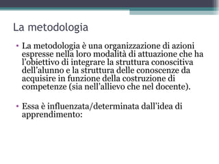 La metodologia
• La metodologia è una organizzazione di azioni
espresse nella loro modalità di attuazione che ha
l’obiettivo di integrare la struttura conoscitiva
dell’alunno e la struttura delle conoscenze da
acquisire in funzione della costruzione di
competenze (sia nell’allievo che nel docente).
• Essa è influenzata/determinata dall’idea di
apprendimento:
 