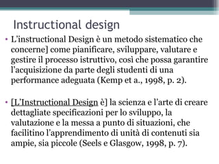 Instructional design
• L’instructional Design è un metodo sistematico che
concerne] come pianificare, sviluppare, valutare e
gestire il processo istruttivo, così che possa garantire
l’acquisizione da parte degli studenti di una
performance adeguata (Kemp et a., 1998, p. 2).
• [L’Instructional Design è] la scienza e l’arte di creare
dettagliate specificazioni per lo sviluppo, la
valutazione e la messa a punto di situazioni, che
facilitino l’apprendimento di unità di contenuti sia
ampie, sia piccole (Seels e Glasgow, 1998, p. 7).
 