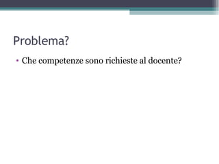 Problema?
• Che competenze sono richieste al docente?
 