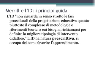 Merrill e l’ID: i principi guida
L’ID “non riguarda in senso stretto le fasi
procedurali della progettazione educativa quanto
piuttosto il complesso di metodologie e
riferimenti teorici a cui bisogna richiamarsi per
definire la migliore tipologia di intervento
didattico.” L’ID ha natura prescrittiva, si
occupa del come favorire l’apprendimento.
 