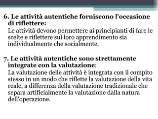 6. Le attività autentiche forniscono l'occasione
di riflettere:
Le attività devono permettere ai principianti di fare le
scelte e riflettere sul loro apprendimento sia
individualmente che socialmente.
7. Le attività autentiche sono strettamente
integrate con la valutazione:
La valutazione delle attività è integrata con il compito
stesso in un modo che riflette la valutazione della vita
reale, a differenza della valutazione tradizionale che
separa artificialmente la valutazione dalla natura
dell'operazione.
 