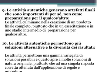 9. Le attività autentiche generano artefatti finali
che sono importanti di per sé, non come
preparazione per il qualcos'altro:
Le attività culminano nella creazione di un prodotto
finale completo, piuttosto che in un'esercitazione o in
uno stadio intermedio di preparazione per
qualcos'altro.
10. Le attività autentiche permettono più
soluzioni alternative e la diversità dei risultati:
Le attività permettono una gamma variegata di
soluzioni possibili e questo apre a molte soluzioni di
natura originale, piuttosto che ad una singola risposta
corretta ottenuta dall'applicazione di regole e
 