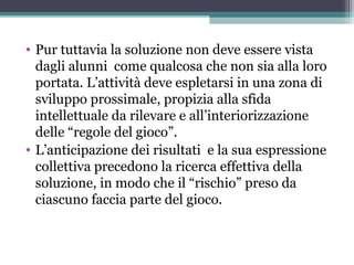 • Pur tuttavia la soluzione non deve essere vista
dagli alunni come qualcosa che non sia alla loro
portata. L’attività deve espletarsi in una zona di
sviluppo prossimale, propizia alla sfida
intellettuale da rilevare e all’interiorizzazione
delle “regole del gioco”.
• L’anticipazione dei risultati e la sua espressione
collettiva precedono la ricerca effettiva della
soluzione, in modo che il “rischio” preso da
ciascuno faccia parte del gioco.
 