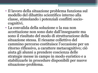 • Il lavoro della situazione problema funziona sul
modello del dibattito scientifico interno alla
classe, stimolando i potenziali conflitti socio-
cognitivi.
• La convalida della soluzione o la sua non
accettazione non sono date dall’insegnante ma
sono il risultato del modo di strutturazione della
situazione stessa. Il riesame collettivo del
cammino percorso costituisce l’occasione per un
ritorno riflessivo, a carattere metacognitivo; ciò
aiuta gli alunni a prendere coscienza delle
strategie messe in campo in modo euristico e a
stabilizzarle in procedure disponibili per nuove
situazione-problema.
 