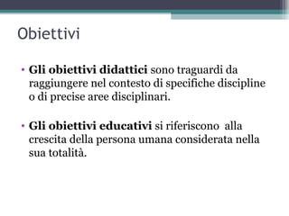Obiettivi
• Gli obiettivi didattici sono traguardi da
raggiungere nel contesto di specifiche discipline
o di precise aree disciplinari.
• Gli obiettivi educativi si riferiscono alla
crescita della persona umana considerata nella
sua totalità.
 