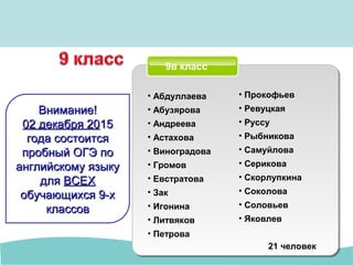 9в класс
• Абдуллаева
• Абузярова
• Андреева
• Астахова
• Виноградова
• Громов
• Евстратова
• Зак
• Игонина
• Литвяков
• Петрова
21 человек
• Прокофьев
• Ревуцкая
• Руссу
• Рыбникова
• Самуйлова
• Серикова
• Скорлупкина
• Соколова
• Соловьев
• Яковлев
Внимание!Внимание!
02 декабря 2002 декабря 201515
года состоитсягода состоится
пробный ОГЭ попробный ОГЭ по
английскому языкуанглийскому языку
длядля ВСЕХВСЕХ
обучающихся 9-хобучающихся 9-х
классовклассов
 