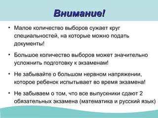Внимание!Внимание!
• Малое количество выборов сужает круг
специальностей, на которые можно подать
документы!
• Большое количество выборов может значительно
усложнить подготовку к экзаменам!
• Не забывайте о большом нервном напряжении,
которое ребенок испытывает во время экзамена!
• Не забываем о том, что все выпускники сдают 2
обязательных экзамена (математика и русский язык)
 