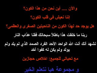 والآن  ....  أين  نحن  من هذا الكون؟ إننا نعيش  في قلب الكون؟ هل يوجد حد لهذا الكون من الناحيتين الصغرى والعظمى؟ ربنا ما خلقت هذا باطلاً سبحانك فقنا عذاب النار نشهد أنك أنت الله الواحد الأحد الفرد الصمد الذي لم يلد ولم يولد ولم يكن له كفوا أخد مع تحياتي للجميع :  اخلاص حجازين و مجموعة هيا نتعلم الخير  