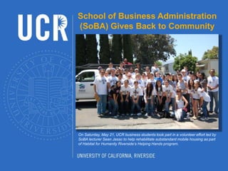 School of Business Administration (SoBA) Gives Back to Community On Saturday, May 21, UCR business students took part in a volunteer effort led by SoBA lecturer Sean Jasso to help rehabilitate substandard mobile housing as part of Habitat for Humanity Riverside’s Helping Hands program. 