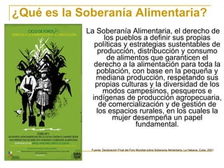 ¿Qué es la Soberanía Alimentaria? La Soberanía Alimentaria, el derecho de los pueblos a definir sus propias políticas y estrategias sustentables de producción, distribucción y consumo de alimentos que garanticen el derecho a la alimentación para toda la población, con base en la pequeña y mediana producción, respetando sus propias culturas y la diversidad de los modos campesinos, pesqueros e indígenas de producción agropecuaria, de comercialización y de gestión de los espacios rurales, en los cuales la mujer desempeña un papel fundamental. Fuente; Declaración Final del Foro Mundial sobre Soberania Alimentaria, La Habana, Cuba, 2001. 