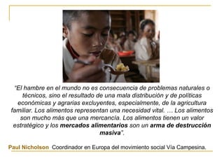 “ El hambre en el mundo no es consecuencia de problemas naturales o técnicos, sino el resultado de una mala distribución y de políticas económicas y agrarias excluyentes, especialmente, de la agricultura familiar. Los alimentos representan una necesidad vital. … Los alimentos son mucho más que una mercancía. Los alimentos tienen un valor estratégico y los  mercados alimentarios  son un  arma de destrucción masiva ”. Paul Nicholson ,  Coordinador en Europa del movimiento social Vía Campesina.   