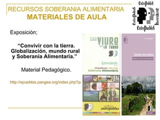 Exposición; “ Convivir con la tierra. Globalización, mundo rural y Soberanía Alimentaria.”   Material Pedagógico. http://epueblos.pangea.org/index.php?page=shop.product_details&flypage=shop.flypage&product_id=121&category_id=19&manufacturer_id=0&option=com_virtuemart&Itemid=44   RECURSOS SOBERANIA ALIMENTARIA   MATERIALES DE AULA 