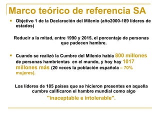Marco teórico de referencia SA Objetivo 1 de la Declaración del Milenio (año2000-189 líderes de estados) Reducir a la mitad, entre 1990 y 2015, el porcentaje de personas que padecen hambre.  Cuando se realizó la Cumbre del Milenio había  800 millones  de personas hambrientas  en el mundo, y hoy hay  1017 millones más  (20 veces la población española  – 70% mujeres). Los líderes de 185 países que se hicieron presentes en aquella cumbre calificaron el hambre mundial como algo  "inaceptable e   intolerable". 