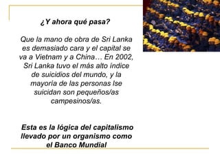 ¿Y ahora qué pasa?  Que la mano de obra de Sri Lanka es demasiado cara y el capital se va a Vietnam y a China… En 2002, Sri Lanka tuvo el más alto índice de suicidios del mundo, y la mayoría de las personas lse suicidan son pequeños/as campesinos/as. Esta es la lógica del capitalismo llevado por un organismo como el Banco Mundial 