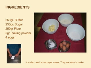 INGREDIENTS

250gr. Butter
250gr. Sugar
250gr Flour
5gr baking powder
4 eggs

You also need some paper cases. They are eas...
