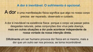 A dor é uma manifestação física significa que algo no nosso corpo
precisa ser reparado, observado e cuidado.
A dor é inevitável na existência física porque o corpo vai passar pelos
desgastes naturais, pelas conjunções dos vírus pela doença,
mais em outras situações a dor pode acontecer independente da
nossa vontade da nossa intenção direta.
Dificilmente um ser humano provoca dor física em si mesmo, mais a
dor que um outro ser nos provoca, se torna incontrolável.
A dor é inevitável. O sofrimento é opcional.
 