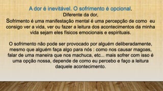 A dor é inevitável. O sofrimento é opcional.
Diferente da dor,
Sofrimento é uma manifestação mental é uma percepção de como eu
consigo ver a vida, ver ou fazer a leitura dos acontecimentos da minha
vida sejam eles físicos emocionais e espirituais.
O sofrimento não pode ser provocado por alguém deliberadamente,
mesmo que alguém faça algo para nós : como nos causar magoas,
falar de uma maneira que nos machuca, etc... mais sofrer com isso é
uma opção nossa, depende de como eu percebo e faço a leitura
daquele acontecimento.
 