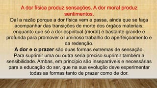 A dor física produz sensações. A dor moral produz
sentimentos.
Daí a razão porque a dor física vem e passa, ainda que se faça
acompanhar das transições de morte dos órgãos materiais,
enquanto que só a dor espiritual (moral) é bastante grande e
profunda para promover o luminoso trabalho do aperfeiçoamento e
da redenção.
A dor e o prazer são duas formas extremas de sensação.
Para suprimir uma ou outra seria preciso suprimir também a
sensibilidade. Ambas, em princípio são inseparáveis e necessárias
para a educação do ser, que na sua evolução deve experimentar
todas as formas tanto de prazer como de dor.
 