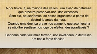 A dor física é, na maioria das vezes , um aviso da natureza
que procura preservar-nos dos excessos.
Sem ela, abusaríamos de nosso organismo a ponto de
destruí-lo antes da hora.
Quando uma doença grave nos atinge, o que aconteceria
se não lhe sentíssemos logo os efeitos desagradáveis ?
Ganharia cada vez mais terreno, nos invalidaria e destruiria
em nós a fonte da vida.
 