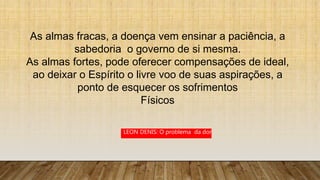 As almas fracas, a doença vem ensinar a paciência, a
sabedoria o governo de si mesma.
As almas fortes, pode oferecer compensações de ideal,
ao deixar o Espírito o livre voo de suas aspirações, a
ponto de esquecer os sofrimentos
Físicos
LEON DENIS: O problema da dor
 