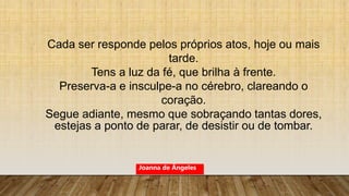 Cada ser responde pelos próprios atos, hoje ou mais
tarde.
Tens a luz da fé, que brilha à frente.
Preserva-a e insculpe-a no cérebro, clareando o
coração.
Segue adiante, mesmo que sobraçando tantas dores,
estejas a ponto de parar, de desistir ou de tombar.
Joanna de Ângeles
 