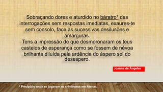 Sobraçando dores e aturdido no báratro* das
interrogações sem respostas imediatas, exaures-te
sem consolo, face às sucessivas desilusões e
amarguras.
Tens a impressão de que desmoronaram os teus
castelos de esperança como se fossem de névoa
brilhante diluída pela ardência do áspero sol do
desespero.
* Precipício onde se jogavam os criminosos em Atenas.
Joanna de Ângeles
 