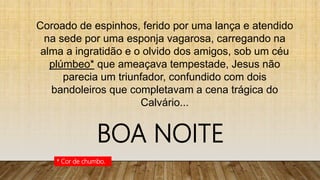 Coroado de espinhos, ferido por uma lança e atendido
na sede por uma esponja vagarosa, carregando na
alma a ingratidão e o olvido dos amigos, sob um céu
plúmbeo* que ameaçava tempestade, Jesus não
parecia um triunfador, confundido com dois
bandoleiros que completavam a cena trágica do
Calvário...
* Cor de chumbo.
BOA NOITE
 