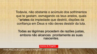 Todavia, não obstante o acúmulo dos sofrimentos
que te gastam, esmagando os teus anelos, quais
*aríetes da impiedade que destrói, dispões da
confiança em Deus e não deves desistir da luta.
Todas as lágrimas procedem de razões justas,
embora não alcances prontamente as suas
nascentes.
Joanna de Ângeles
Aríete: Máquina de guerra usada na Antiguidade e na Idade Média
 