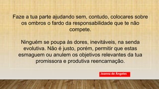 Faze a tua parte ajudando sem, contudo, colocares sobre
os ombros o fardo da responsabilidade que te não
compete.
Ninguém se poupa às dores, inevitáveis, na senda
evolutiva. Não é justo, porém, permitir que estas
esmaguem ou anulem os objetivos relevantes da tua
promissora e produtiva reencarnação.
Joanna de Ângeles
 