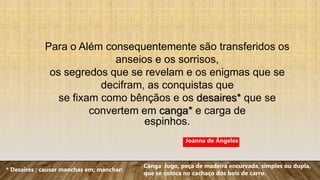 Para o Além consequentemente são transferidos os
anseios e os sorrisos,
os segredos que se revelam e os enigmas que se
decifram, as conquistas que
se fixam como bênçãos e os desaires* que se
convertem em canga* e carga de
espinhos.
* Desaires ; causar manchas em; manchar:
Canga: Jugo, peça de madeira encurvada, simples ou dupla,
que se coloca no cachaço dos bois de carro.
Joanna de Ângeles
 