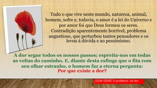 Tudo o que vive neste mundo, natureza, animal,
homem, sofre e, todavia, o amor é a lei do Universo e
por amor foi que Deus formou os seres.
Contradição aparentemente horrível, problema
angustioso, que perturbou tantos pensadores e os
levou à dúvida e ao pessimismo.
A dor segue todos os nossos passos; espreita-nos em todas
as voltas do caminho. E, diante desta esfinge que o fita com
seu olhar estranho, o homem faz a eterna pergunta:
Por que existe a dor?
LEON DENIS: O problema da dor
 