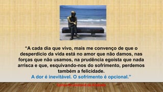 “A cada dia que vivo, mais me convenço de que o
desperdício da vida está no amor que não damos, nas
forças que não usamos, na prudência egoísta que nada
arrisca e que, esquivando-nos do sofrimento, perdemos
também a felicidade.
A dor é inevitável. O sofrimento é opcional.”
Carlos Drummond de Andrade
 