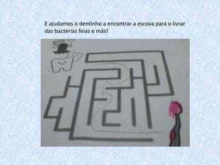 E ajudamos o dentinho a encontrar a escova para o livrar
das bactérias feias e más!

 